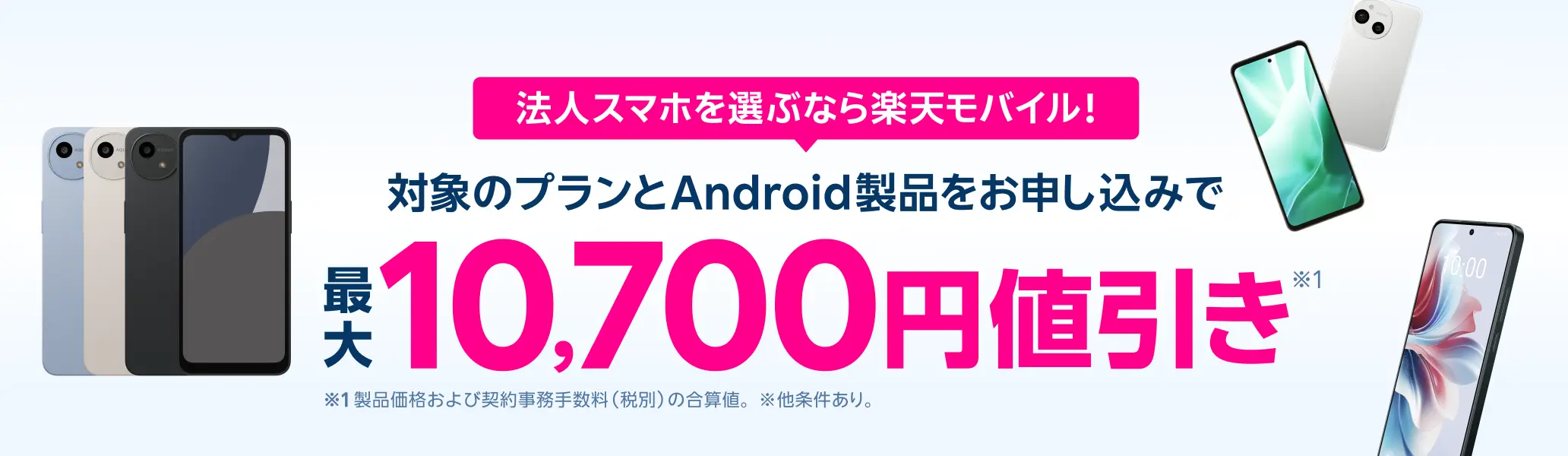 法人スマホを選ぶなら楽天モバイル！対象のプランとAndroid製品をお申し込みで最大10,700円値引き！※1 製品価格(税抜)より7,700円の値引きと契約事務手数料3,300円値引きの合算値。※他条件あり。
