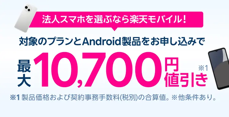 法人スマホを選ぶなら楽天モバイル！対象のプランとAndroid製品をお申し込みで最大10,700円値引き！※1 製品価格(税抜)より7,700円の値引きと契約事務手数料3,300円値引きの合算値。※他条件あり。